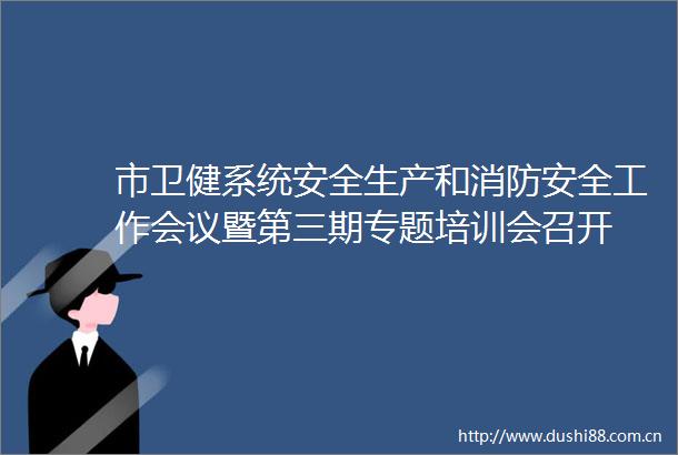 市卫健系统安全生产和消防安全工作会议暨第三期专题培训会召开