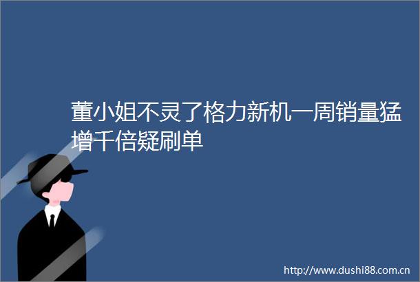董小姐不灵了格力新机一周销量猛增千倍疑刷单