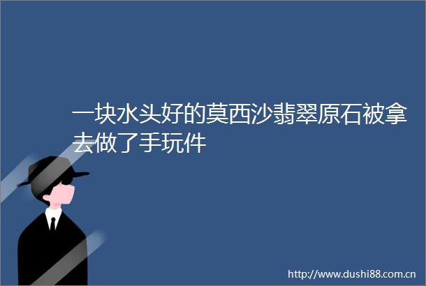 一块水头好的莫西沙翡翠原石被拿去做了手玩件