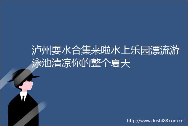 泸州耍水合集来啦水上乐园漂流游泳池清凉你的整个夏天