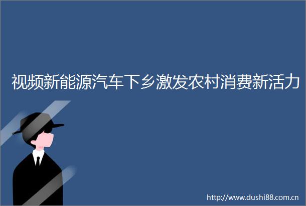 视频新能源汽车下乡激发农村消费新活力