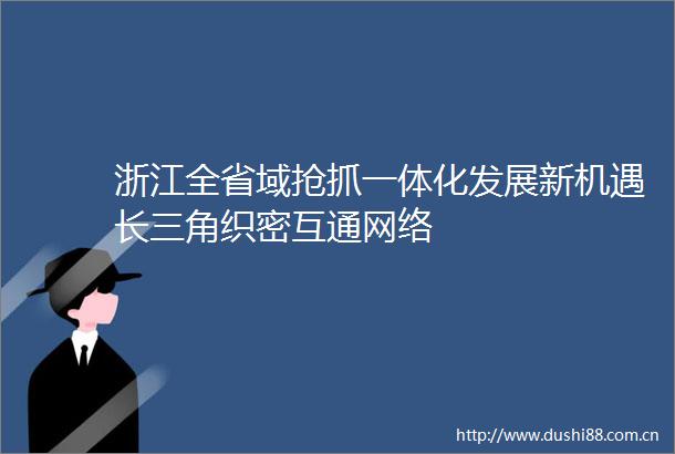浙江全省域抢抓一体化发展新机遇长三角织密互通网络
