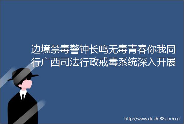边境禁毒警钟长鸣无毒青春你我同行广西司法行政戒毒系统深入开展禁毒戒毒法治宣传活动