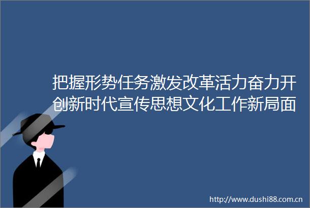 把握形势任务激发改革活力奋力开创新时代宣传思想文化工作新局面
