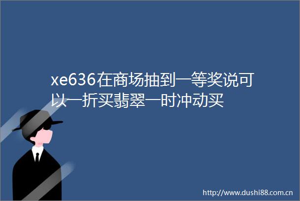 xe636在商场抽到一等奖说可以一折买翡翠一时冲动买