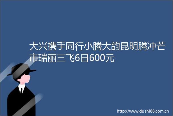 大兴携手同行小腾大韵昆明腾冲芒市瑞丽三飞6日600元