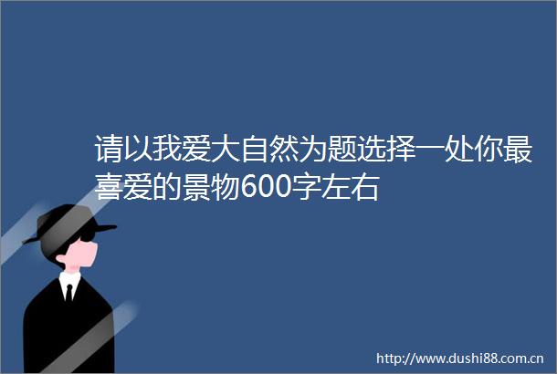 请以我爱大自然为题选择一处你最喜爱的景物600字左右