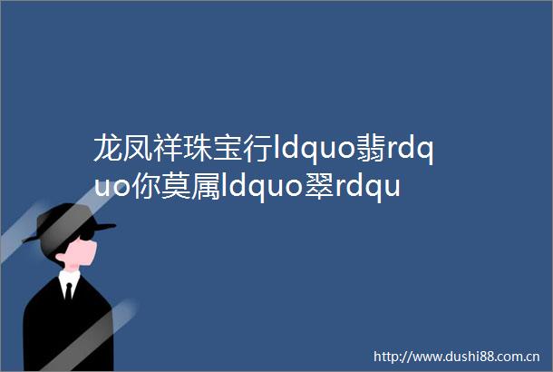 龙凤祥珠宝行ldquo翡rdquo你莫属ldquo翠rdquo璨夺目翡翠节盛大开幕mdash99元买天然翡翠手镯