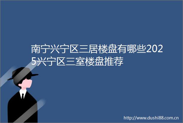 南宁兴宁区三居楼盘有哪些2025兴宁区三室楼盘推荐
