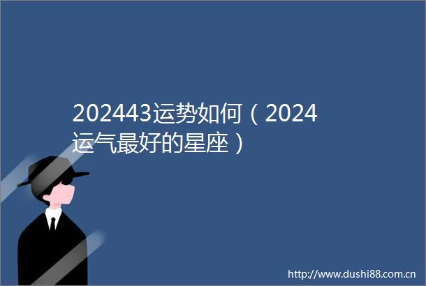 202443运势如何（2024运气最好的星座）