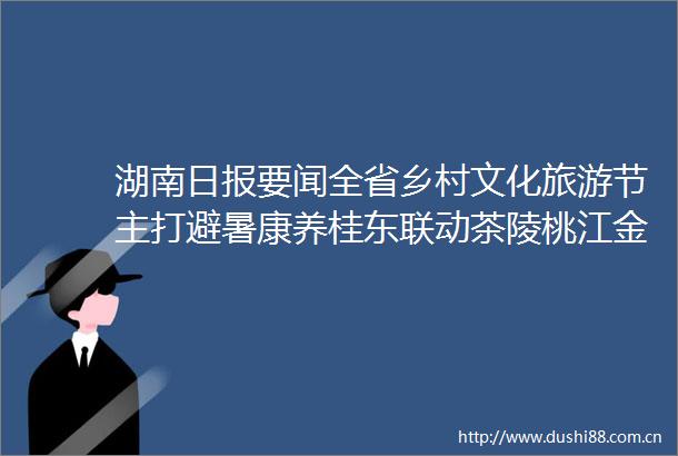 湖南日报要闻全省乡村文化旅游节主打避暑康养桂东联动茶陵桃江金洞花垣四地同步开展活动