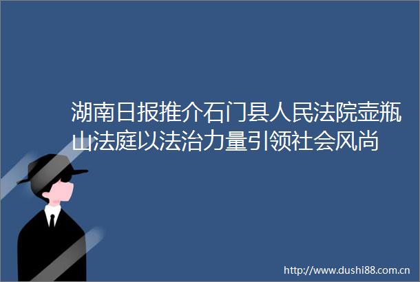 湖南日报推介石门县壶瓶山以法治力量引领社会风尚