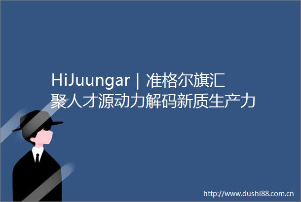 HiJuungar｜准格尔旗汇聚人才源动力解码新质生产力