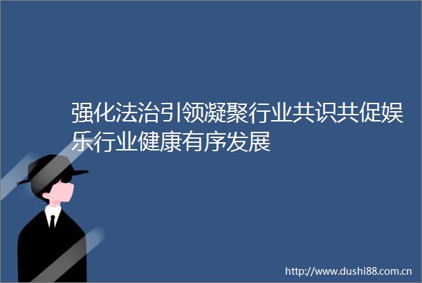 强化法治引领凝聚行业共识共促娱乐行业健康有序发展