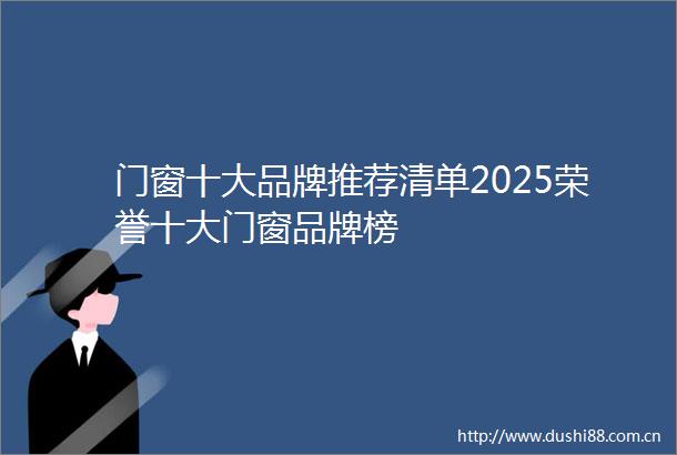 门窗十大品牌推荐清单2025荣誉十大门窗品牌榜