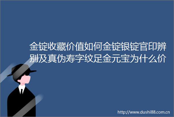 金锭收藏价值如何金锭银锭官印辨别及真伪寿字纹足金元宝为什么价值那么高为啥专业懂行人说是金而不懂人说是铜值得收藏