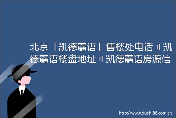 北京「凯德麓语」售楼处电话〢凯德麓语楼盘地址〢凯德麓语房源信息〢欢迎您