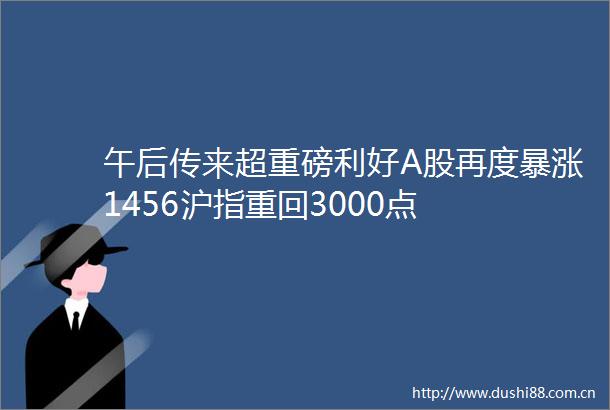 午后传来超重磅利好A股再度暴涨1456沪指重回3000点