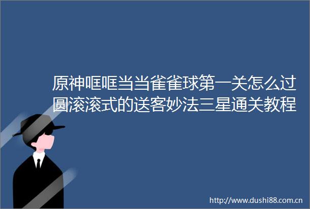 原神哐哐当当雀雀球第一关怎么过圆滚滚式的送客妙法三星通关教程
