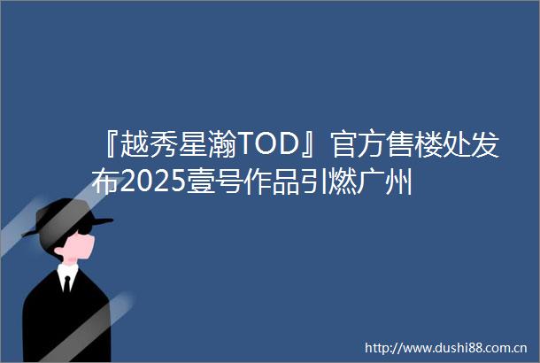 『越秀星瀚TOD』官方售楼处发布2025壹号作品引燃广州