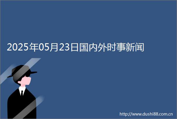 2025年05月23日国内外时事新闻