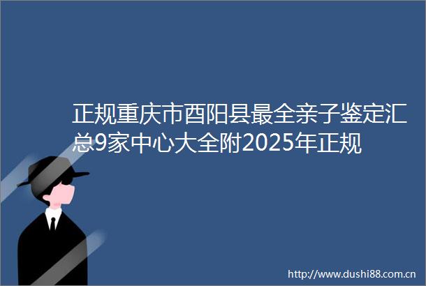 正规重庆市酉阳县最全亲子鉴定汇总9家中心大全附2025年正规鉴定机构地址一览