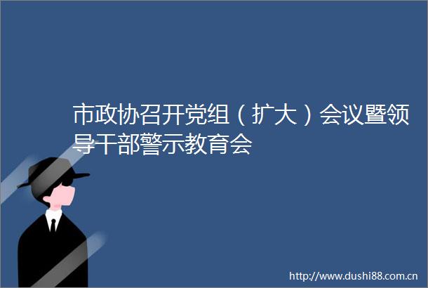 市政协召开党组（扩大）会议暨警示教育会