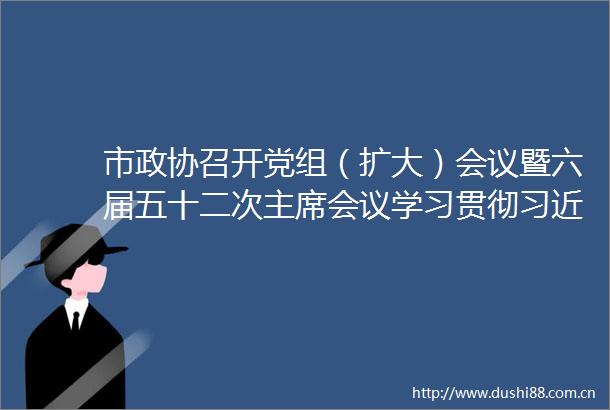 市政协召开党组（扩大）会议暨六届五十二次会议学习贯彻总书记重要讲话和全国两会精神程丽华主持并讲话