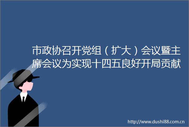 市政协召开党组（扩大）会议暨会议为实现十四五良好开局贡献政协智慧和力量