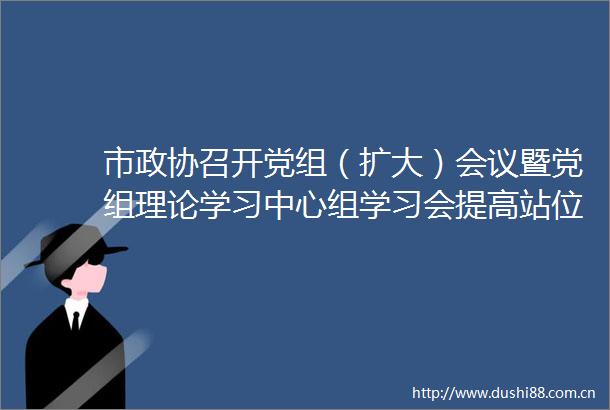 市政协召开党组（扩大）会议暨党组理论学习中心组学习会提高站位加压奋进以实干实效助力各项工作争先创优