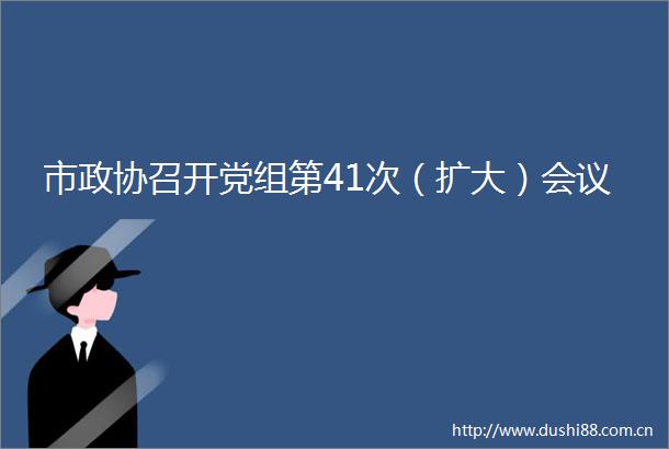 市政协召开党组第41次（扩大）会议