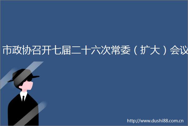 市政协召开七届二十六次常委（扩大）会议