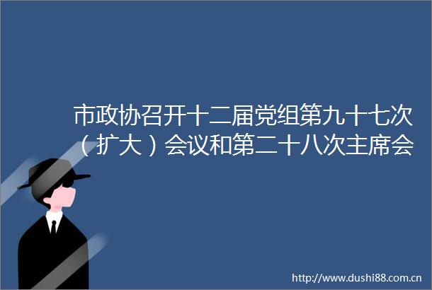 市政协召开十二届党组第九十七次（扩大）会议和第二十八次会议
