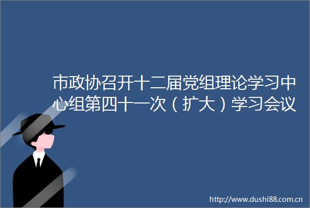 市政协召开十二届党组理论学习中心组第四十一次（扩大）学习会议