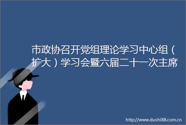 市政协召开党组理论学习中心组（扩大）学习会暨六届二十一次会议传达学习贯彻总书记视察广西时的重要讲话精神