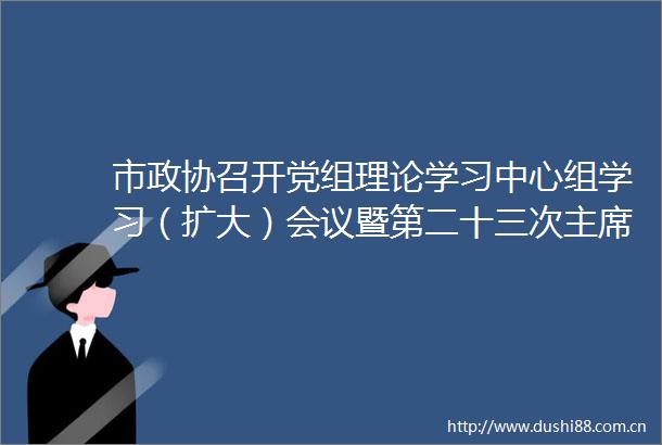 市政协召开党组理论学习中心组学习（扩大）会议暨第二十三次会议