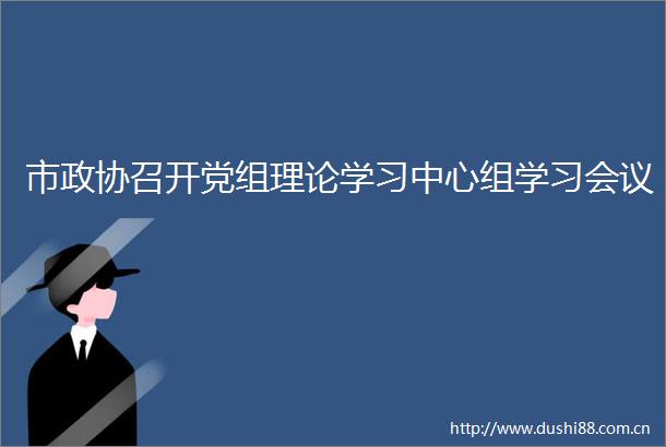 市政协召开党组理论学习中心组学习会议