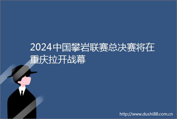 2024攀岩联赛总决赛将在重庆拉开战幕