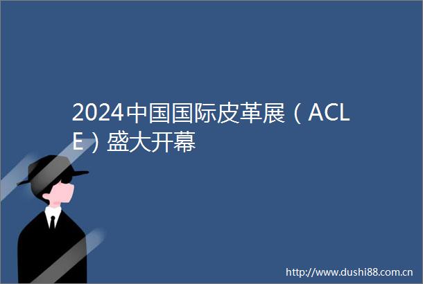 2024国际皮革展（ACLE）盛大开幕