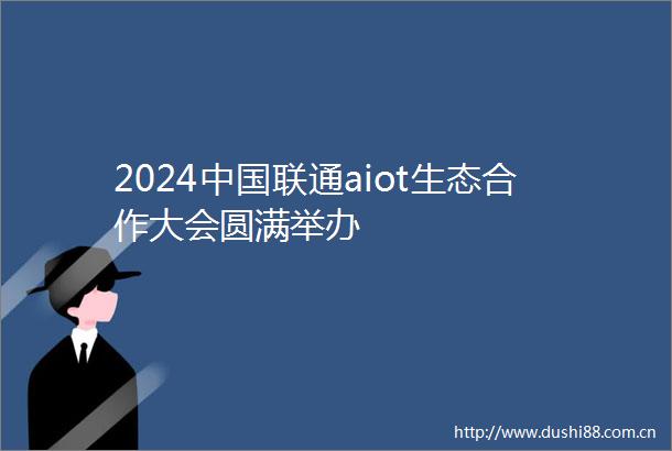 2024联通aiot生态合作大会圆满举办