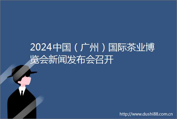 2024（广州）国际茶业博览会新闻发布会召开