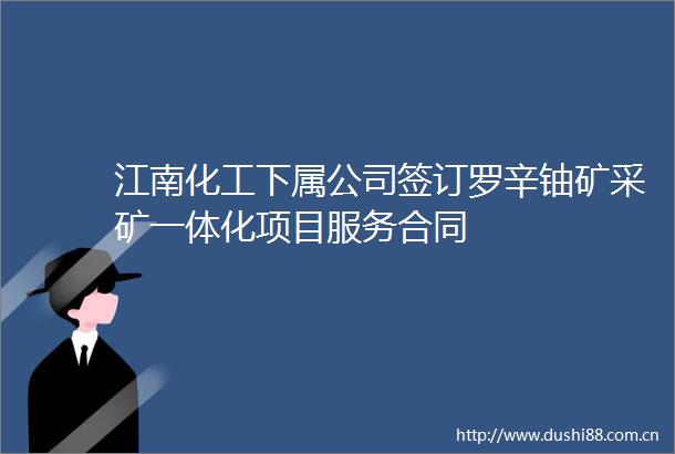 江南化工下属公司签订罗辛铀矿采矿一体化项目服务合同