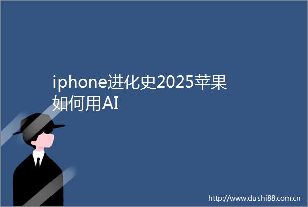 iphone进化史2025苹果如何用AI