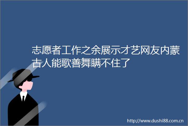 志愿者工作之余展示才艺网友内蒙古人能歌善舞瞒不住了