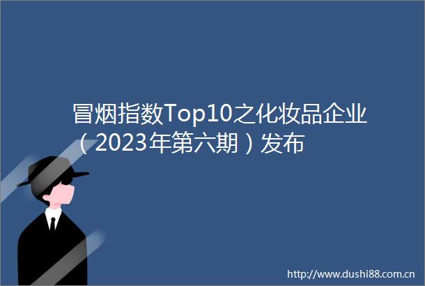 冒烟指数Top10之化妆品企业（2023年第六期）发布