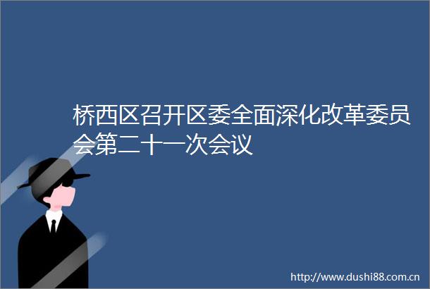 桥西区召开区委全面深化改革委员会第二十一次会议