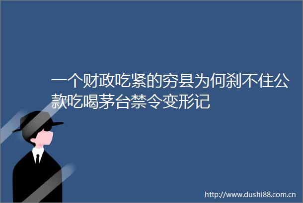 一个财政吃紧的穷县为何刹不住公款吃喝茅台禁令变形记