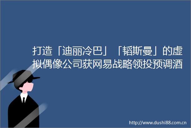 打造「迪丽冷巴」「韬斯曼」的虚拟偶像公司获网易战略领投预调酒获喜茶投资IT桔子周报