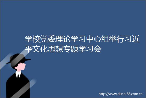 学校党委理论学习中心组举行文化思想专题学习会