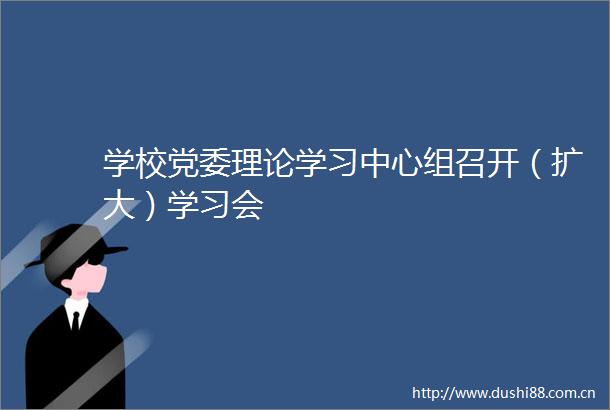 学校党委理论学习中心组召开（扩大）学习会